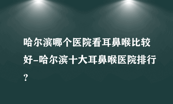 哈尔滨哪个医院看耳鼻喉比较好-哈尔滨十大耳鼻喉医院排行？