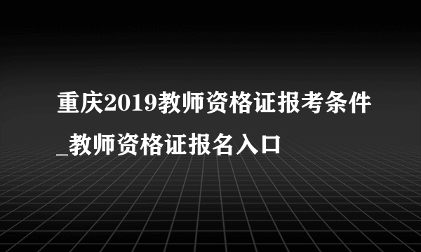 重庆2019教师资格证报考条件_教师资格证报名入口