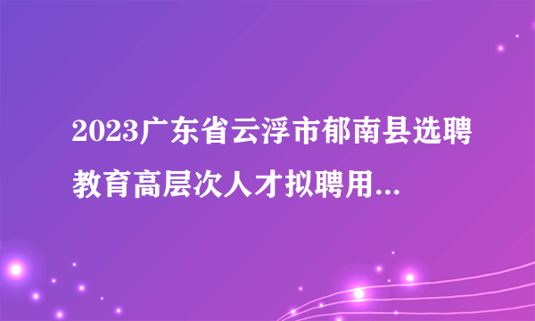 2023广东省云浮市郁南县选聘教育高层次人才拟聘用人员名单（第二批）公示