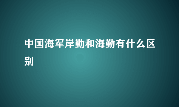 中国海军岸勤和海勤有什么区别