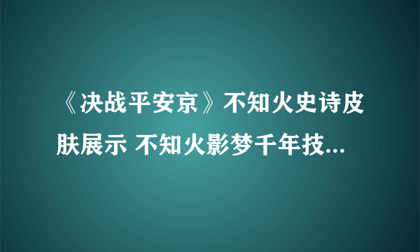 《决战平安京》不知火史诗皮肤展示 不知火影梦千年技能特效一览