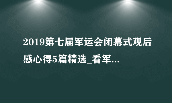 2019第七届军运会闭幕式观后感心得5篇精选_看军运会闭幕式有感