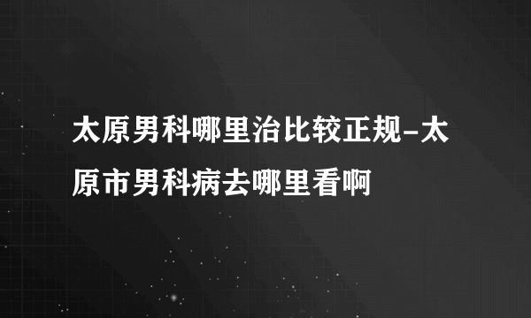 太原男科哪里治比较正规-太原市男科病去哪里看啊