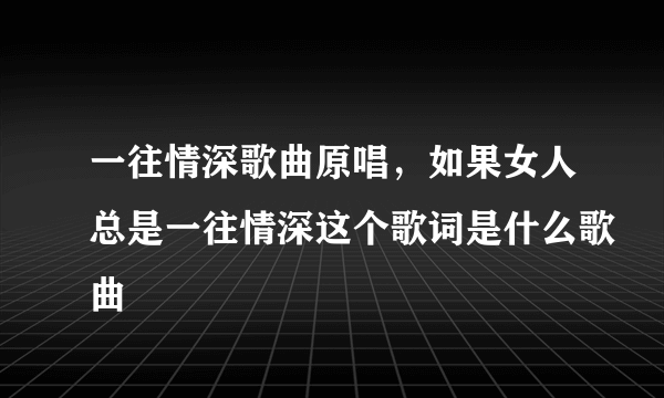 一往情深歌曲原唱，如果女人总是一往情深这个歌词是什么歌曲