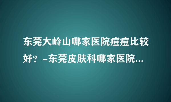 东莞大岭山哪家医院痘痘比较好？-东莞皮肤科哪家医院治疗痘痘好