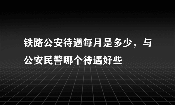 铁路公安待遇每月是多少，与公安民警哪个待遇好些