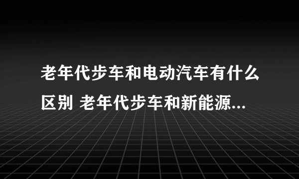 老年代步车和电动汽车有什么区别 老年代步车和新能源汽车的区别