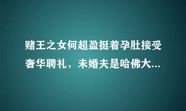 赌王之女何超盈挺着孕肚接受奢华聘礼，未婚夫是哈佛大三学生，你怎么看？