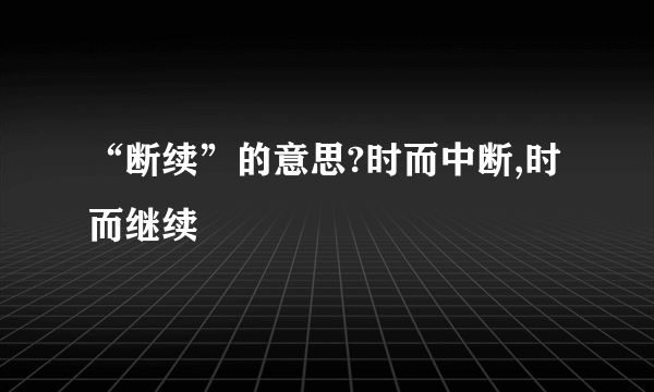 “断续”的意思?时而中断,时而继续