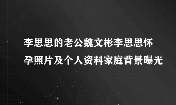 李思思的老公魏文彬李思思怀孕照片及个人资料家庭背景曝光