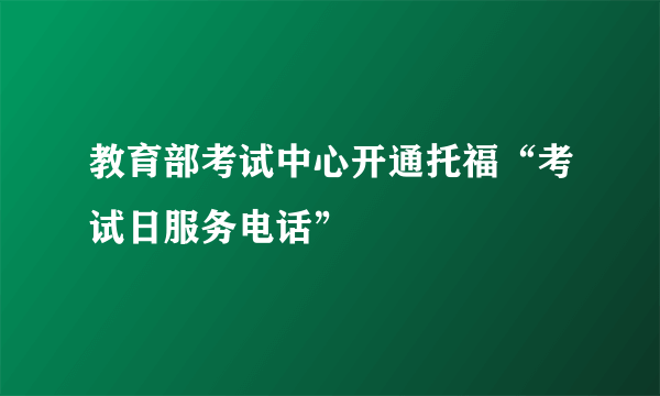 教育部考试中心开通托福“考试日服务电话”