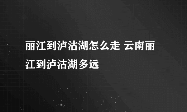 丽江到泸沽湖怎么走 云南丽江到泸沽湖多远