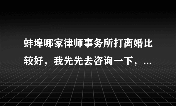 蚌埠哪家律师事务所打离婚比较好，我先先去咨询一下，涉及到房产的，很多问题我不是太清楚