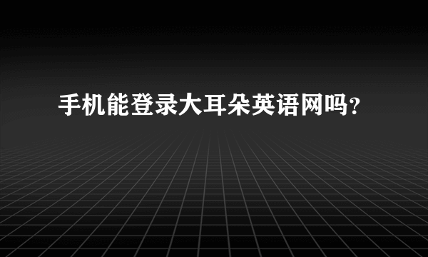 手机能登录大耳朵英语网吗？