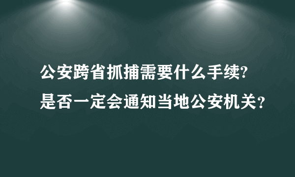 公安跨省抓捕需要什么手续?是否一定会通知当地公安机关？