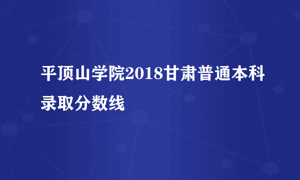 平顶山学院2018甘肃普通本科录取分数线