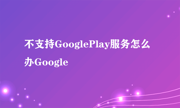 不支持GooglePlay服务怎么办Google