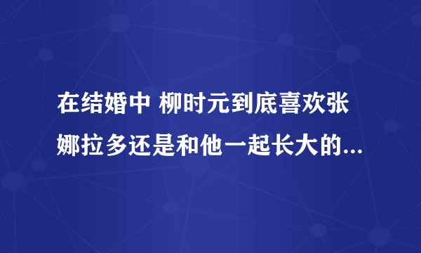 在结婚中 柳时元到底喜欢张娜拉多还是和他一起长大的女的多呢?