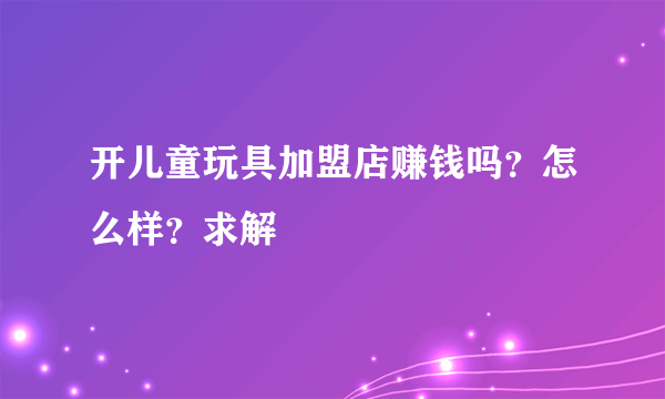 开儿童玩具加盟店赚钱吗？怎么样？求解