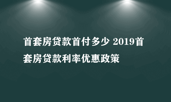 首套房贷款首付多少 2019首套房贷款利率优惠政策