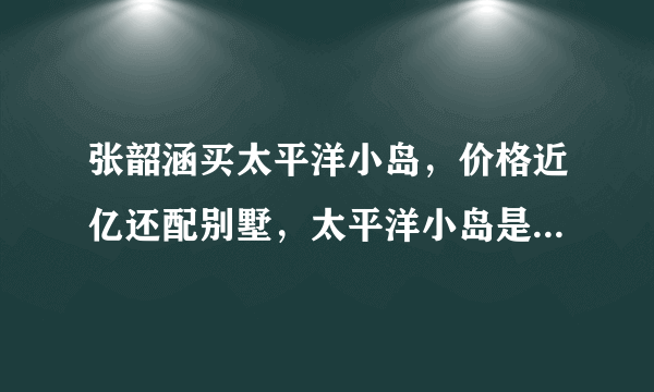 张韶涵买太平洋小岛，价格近亿还配别墅，太平洋小岛是永久产权吗？