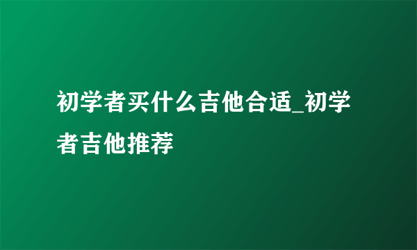 初学者买什么吉他合适_初学者吉他推荐