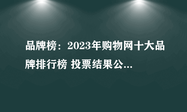 品牌榜：2023年购物网十大品牌排行榜 投票结果公布【新】