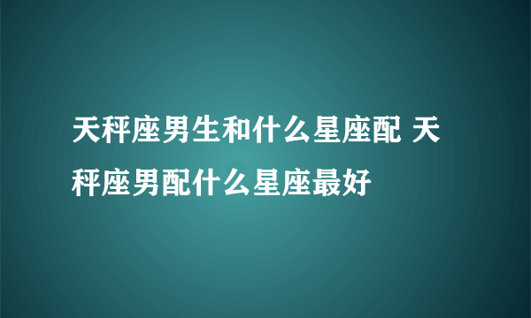 天秤座男生和什么星座配 天秤座男配什么星座最好