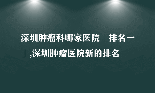 深圳肿瘤科哪家医院「排名一」,深圳肿瘤医院新的排名