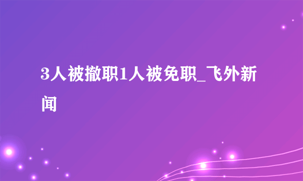 3人被撤职1人被免职_飞外新闻