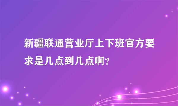 新疆联通营业厅上下班官方要求是几点到几点啊？