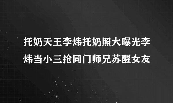 托奶天王李炜托奶照大曝光李炜当小三抢同门师兄苏醒女友