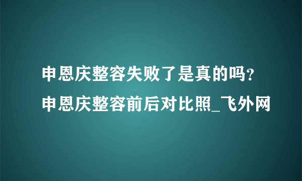 申恩庆整容失败了是真的吗？申恩庆整容前后对比照_飞外网