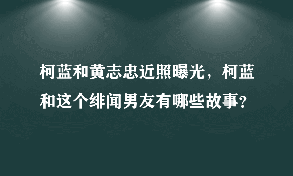 柯蓝和黄志忠近照曝光，柯蓝和这个绯闻男友有哪些故事？