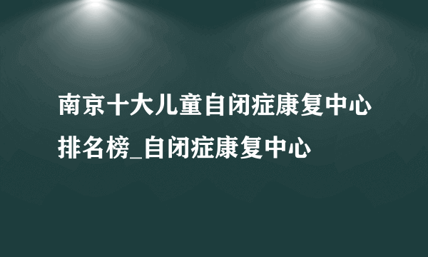 南京十大儿童自闭症康复中心排名榜_自闭症康复中心