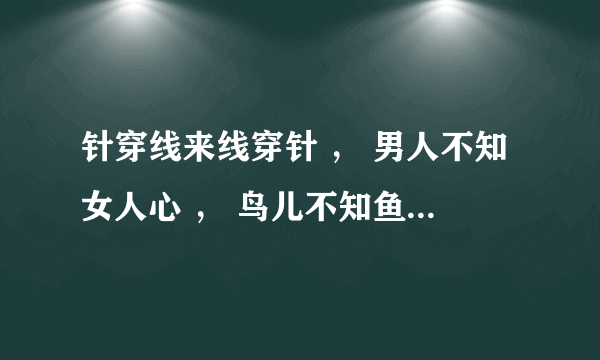 针穿线来线穿针 ， 男人不知女人心 ， 鸟儿不知鱼在水， 鱼儿不知鸟在林。