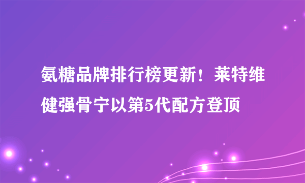 氨糖品牌排行榜更新！莱特维健强骨宁以第5代配方登顶