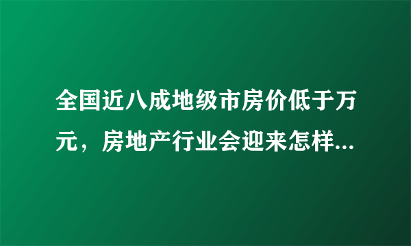 全国近八成地级市房价低于万元，房地产行业会迎来怎样的变化？