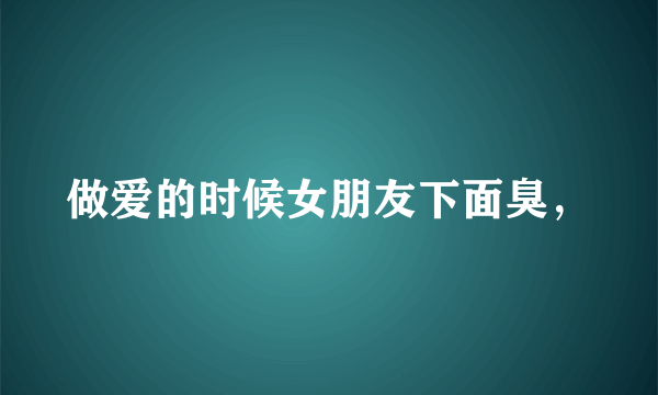 做爱的时候女朋友下面臭，