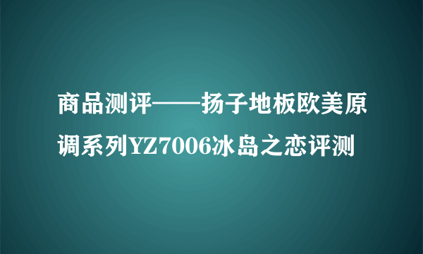 商品测评——扬子地板欧美原调系列YZ7006冰岛之恋评测