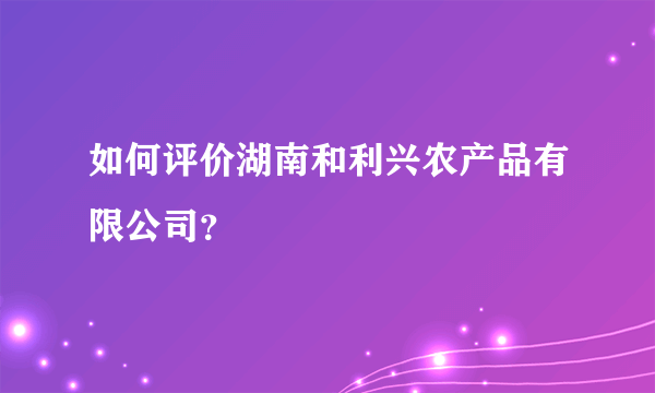 如何评价湖南和利兴农产品有限公司？