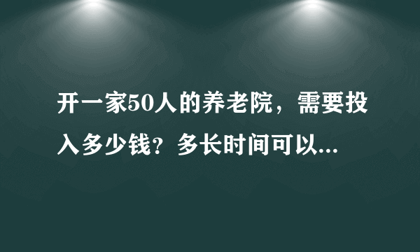 开一家50人的养老院，需要投入多少钱？多长时间可以收回成本？