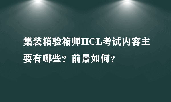 集装箱验箱师IICL考试内容主要有哪些？前景如何？