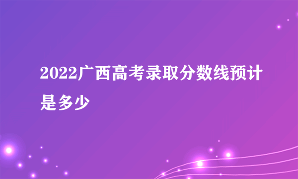 2022广西高考录取分数线预计是多少