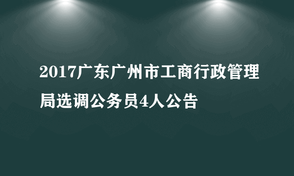 2017广东广州市工商行政管理局选调公务员4人公告