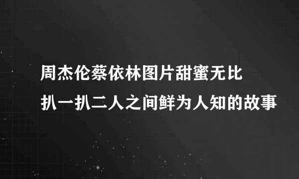 周杰伦蔡依林图片甜蜜无比 扒一扒二人之间鲜为人知的故事