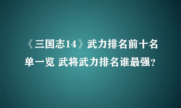 《三国志14》武力排名前十名单一览 武将武力排名谁最强？