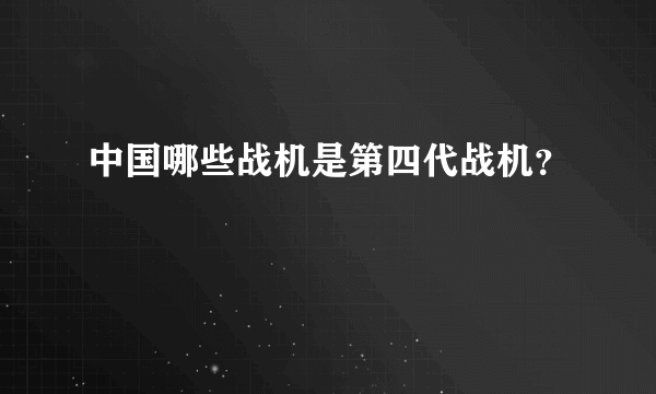 中国哪些战机是第四代战机？