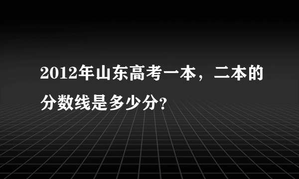 2012年山东高考一本，二本的分数线是多少分？