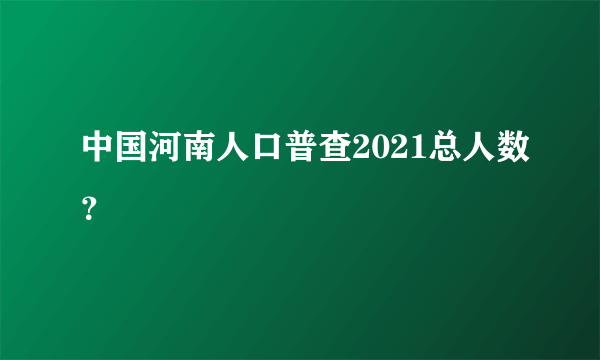 中国河南人口普查2021总人数？